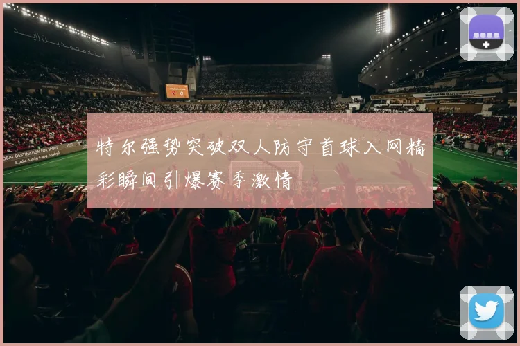 特尔强势突破双人防守首球入网精彩瞬间引爆赛季激情
