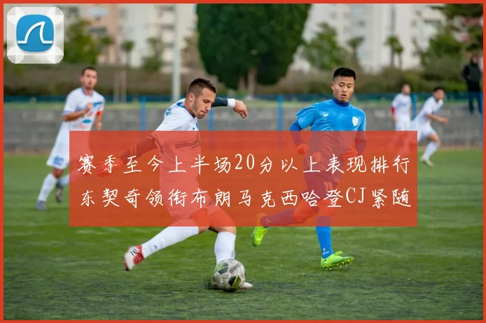 赛季至今上半场20分以上表现排行东契奇领衔布朗马克西哈登CJ紧随其后