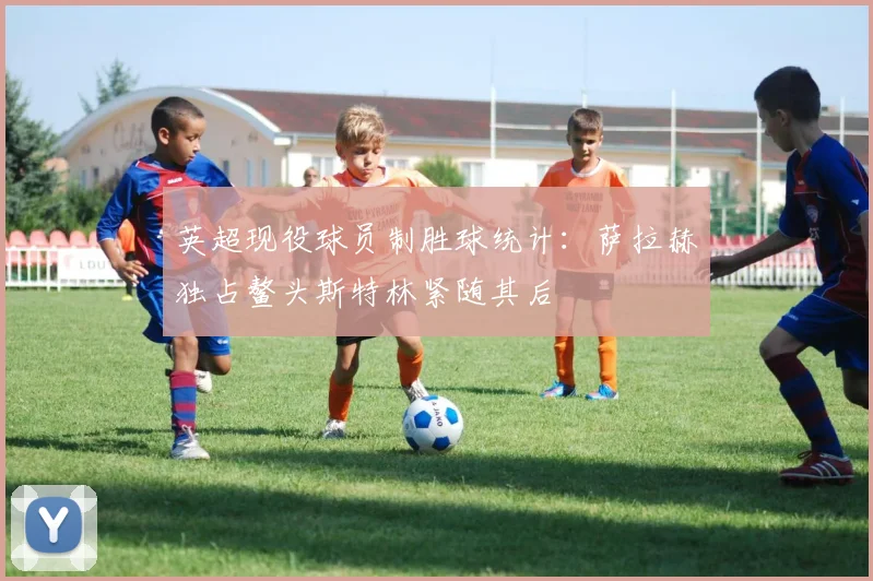 英超现役球员制胜球统计：萨拉赫独占鳌头斯特林紧随其后