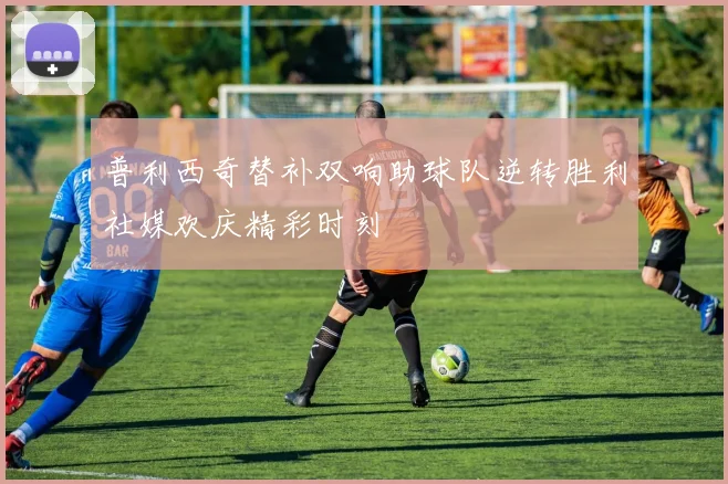 普利西奇替补双响助球队逆转胜利社媒欢庆精彩时刻