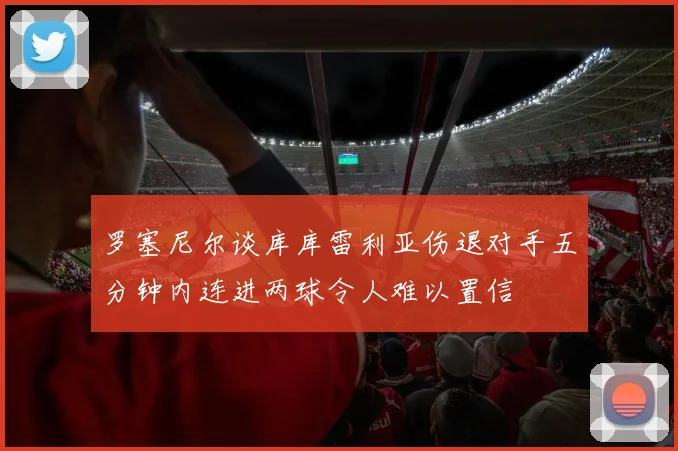 罗塞尼尔谈库库雷利亚伤退对手五分钟内连进两球令人难以置信