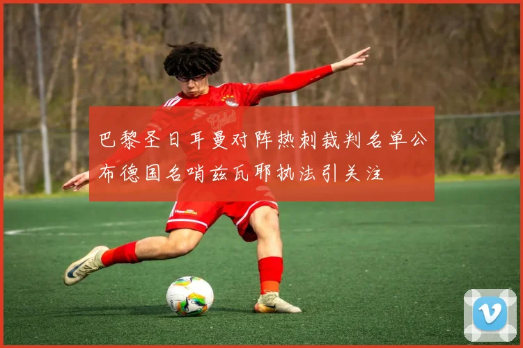 巴黎圣日耳曼对阵热刺裁判名单公布德国名哨兹瓦耶执法引关注