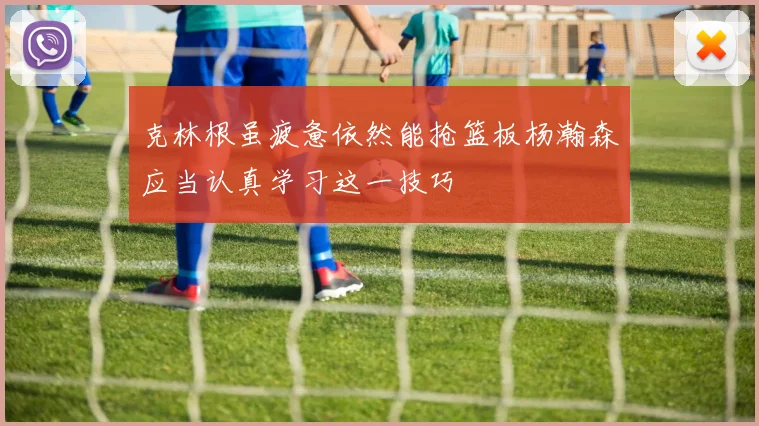 克林根虽疲惫依然能抢篮板杨瀚森应当认真学习这一技巧