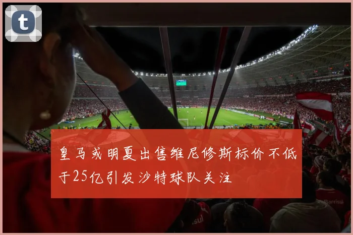 皇马或明夏出售维尼修斯标价不低于25亿引发沙特球队关注