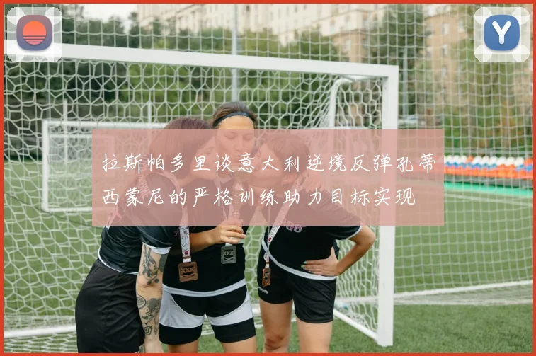 拉斯帕多里谈意大利逆境反弹孔蒂西蒙尼的严格训练助力目标实现