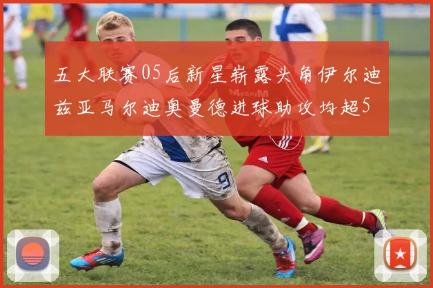 五大联赛05后新星崭露头角伊尔迪兹亚马尔迪奥曼德进球助攻均超5
