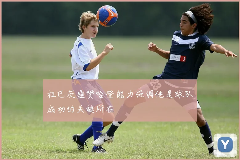 祖巴茨盛赞哈登能力强调他是球队成功的关键所在