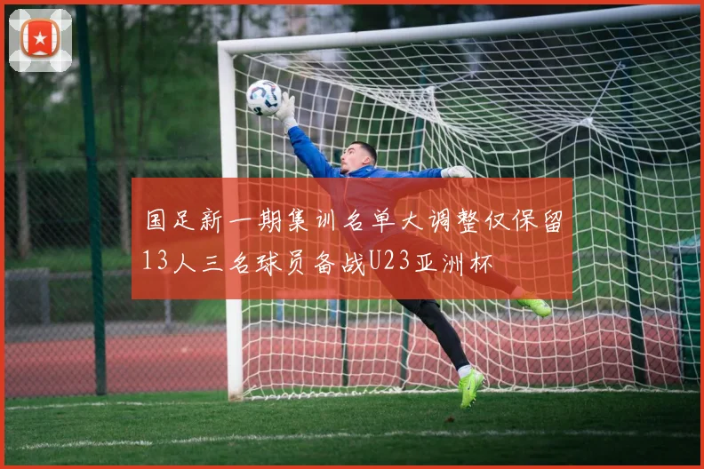 国足新一期集训名单大调整仅保留13人三名球员备战U23亚洲杯