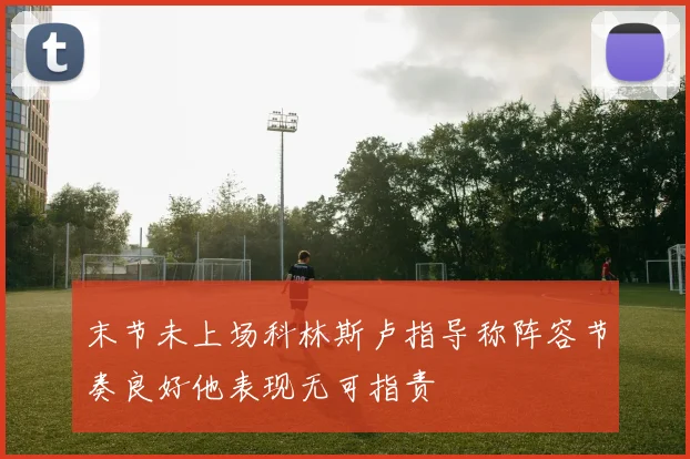 末节未上场科林斯卢指导称阵容节奏良好他表现无可指责