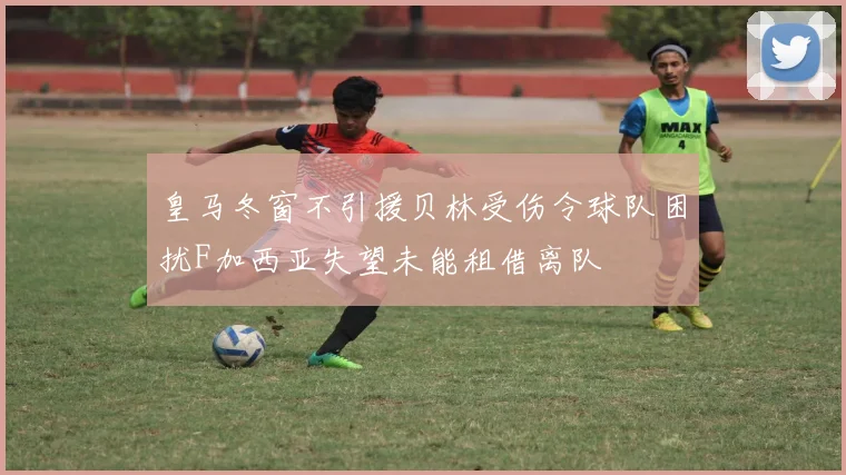 皇马冬窗不引援贝林受伤令球队困扰F加西亚失望未能租借离队