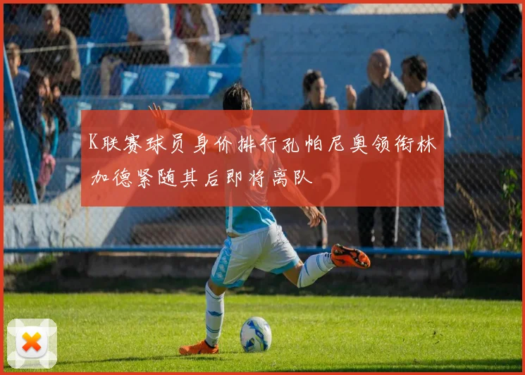 K联赛球员身价排行孔帕尼奥领衔林加德紧随其后即将离队
