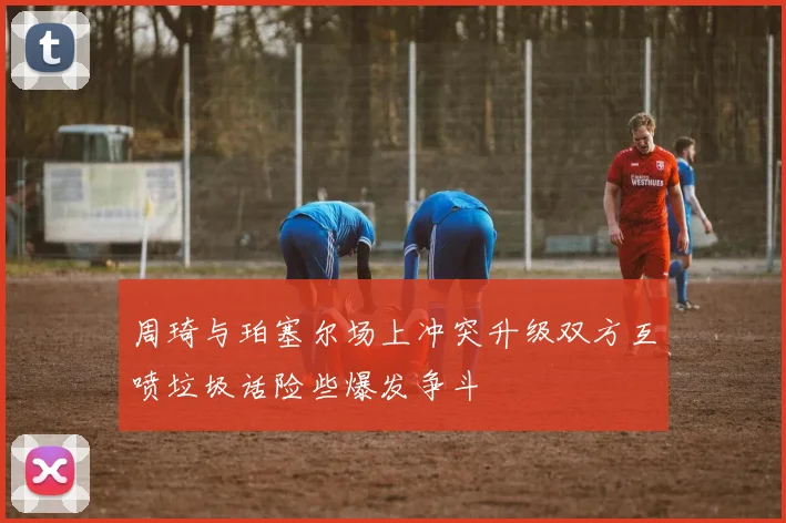 周琦与珀塞尔场上冲突升级双方互喷垃圾话险些爆发争斗