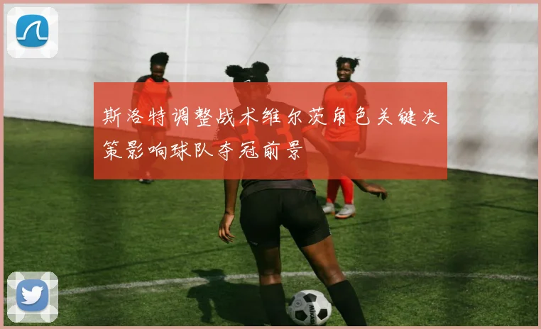 斯洛特调整战术维尔茨角色关键决策影响球队夺冠前景