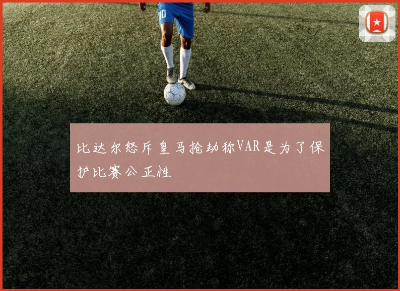 比达尔怒斥皇马抢劫称VAR是为了保护比赛公正性