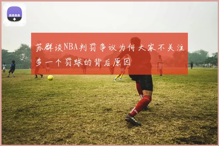 苏群谈NBA判罚争议为何大家不关注多一个罚球的背后原因