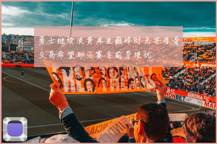 勇士继续浪费库里巅峰时光字母哥交易希望渺茫赛季前景堪忧