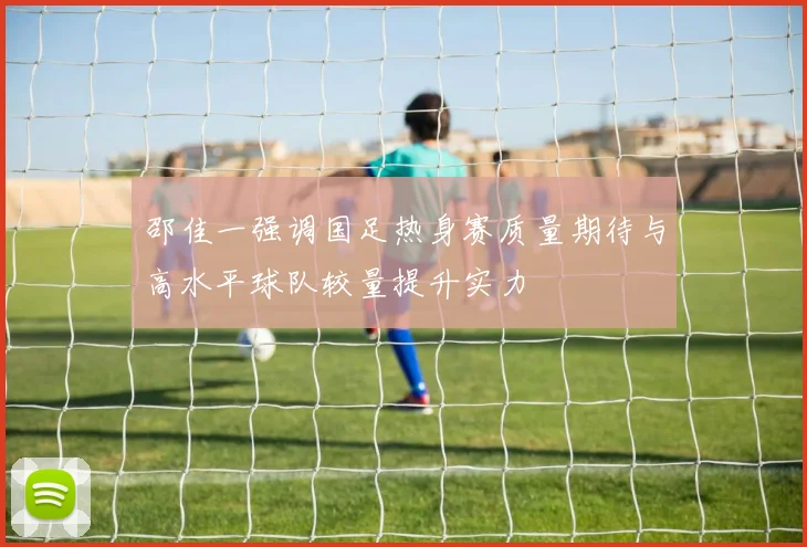 邵佳一强调国足热身赛质量期待与高水平球队较量提升实力