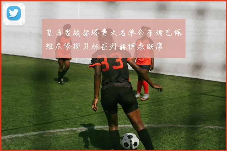皇马客战赫塔费大名单公布姆巴佩维尼修斯贝林在列赫伊森缺席