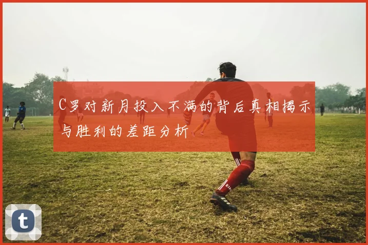 C罗对新月投入不满的背后真相揭示与胜利的差距分析
