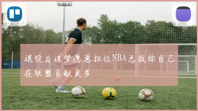 退役后追梦愿意担任NBA总裁称自己在联盟贡献良多