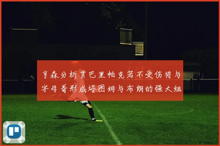 亨森分析贾巴里帕克若不受伤将与字母哥形成塔图姆与布朗的强大组合
